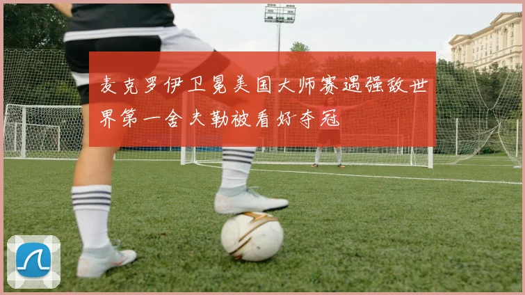 麦克罗伊卫冕美国大师赛遇强敌世界第一舍夫勒被看好夺冠