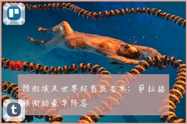 预测埃及世界杯首发名单:萨拉赫领衔的豪华阵容