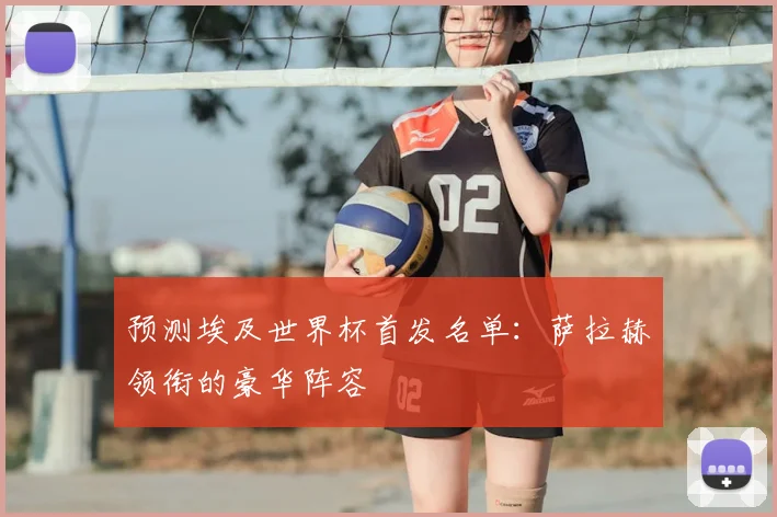 预测埃及世界杯首发名单:萨拉赫领衔的豪华阵容