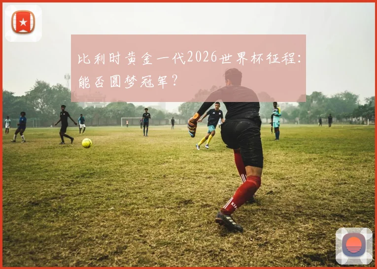 比利时黄金一代2026世界杯征程:能否圆梦冠军?