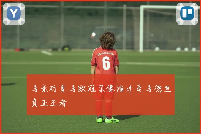 马竞对皇马欧冠录像谁才是马德里真正王者